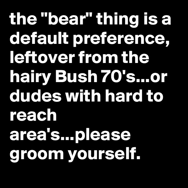the "bear" thing is a default preference, leftover from the hairy Bush 70's...or dudes with hard to reach area's...please groom yourself.