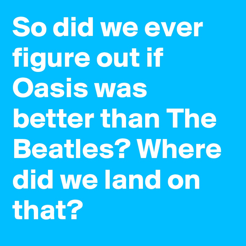 So did we ever figure out if Oasis was better than The Beatles? Where did we land on that?