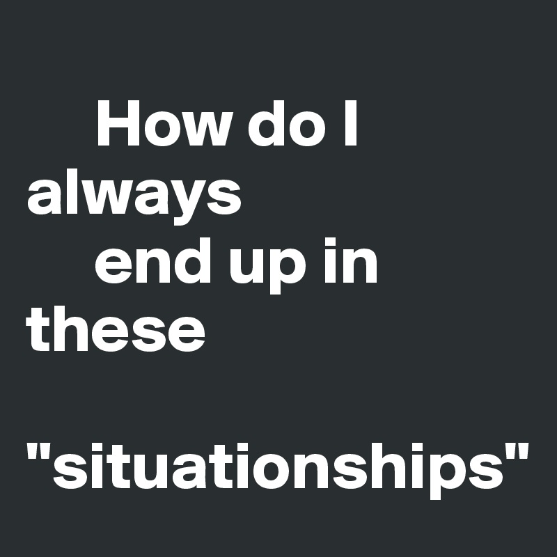   
     How do I always       
     end up in these 

"situationships"
