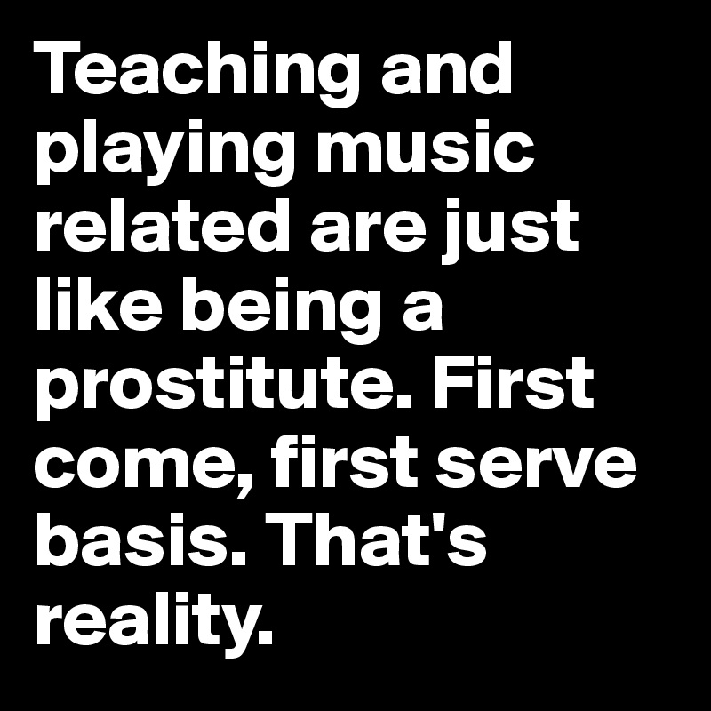 Teaching and playing music related are just like being a prostitute. First come, first serve basis. That's reality.