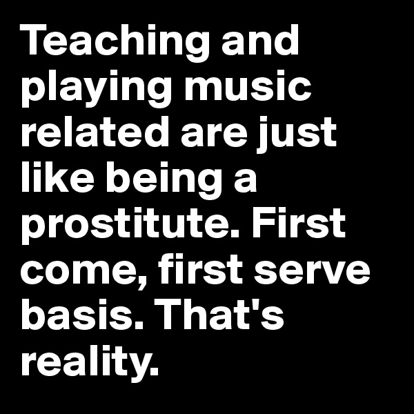 Teaching and playing music related are just like being a prostitute. First come, first serve basis. That's reality.