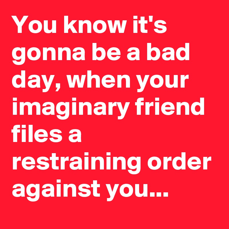 You know it's gonna be a bad day, when your imaginary friend files a restraining order against you...