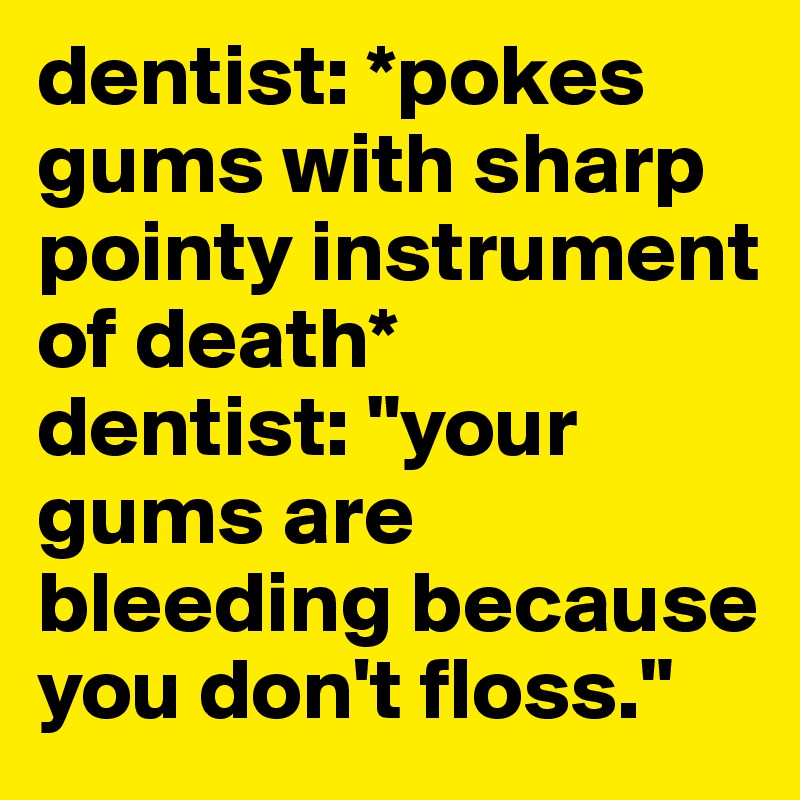 dentist: *pokes gums with sharp
pointy instrument of death*
dentist: "your gums are bleeding because you don't floss."