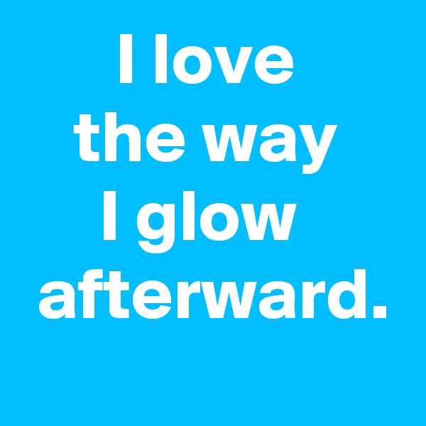 I love
the way
I glow 
 afterward.