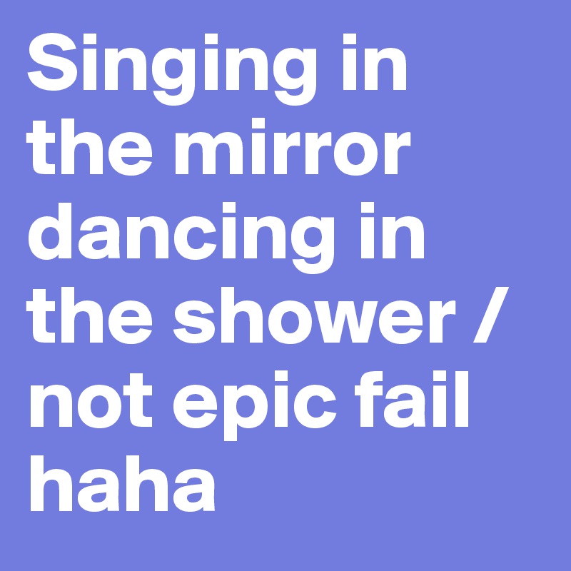 Singing in the mirror dancing in the shower / not epic fail haha