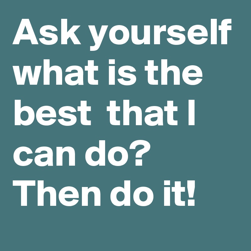 Ask yourself what is the best  that I can do? Then do it!