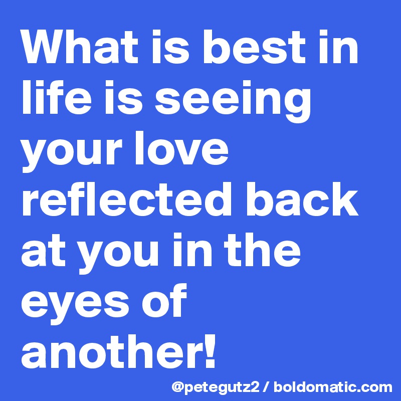 What is best in life is seeing your love reflected back at you in the eyes of another!