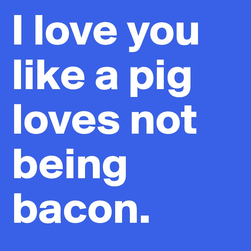 I love you like a pig loves not being 
bacon.