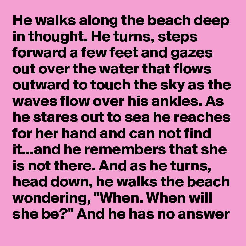 He walks along the beach deep in thought. He turns, steps forward a few feet and gazes out over the water that flows outward to touch the sky as the waves flow over his ankles. As he stares out to sea he reaches for her hand and can not find it...and he remembers that she is not there. And as he turns, head down, he walks the beach wondering, "When. When will she be?" And he has no answer