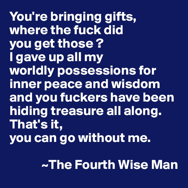 You're bringing gifts, 
where the fuck did 
you get those ? 
I gave up all my 
worldly possessions for inner peace and wisdom and you fuckers have been hiding treasure all along. That's it, 
you can go without me. 
 
            ~The Fourth Wise Man