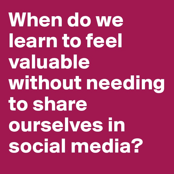 When do we learn to feel valuable without needing to share ourselves in social media? 