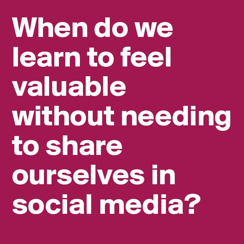 When do we learn to feel valuable without needing to share ourselves in social media? 
