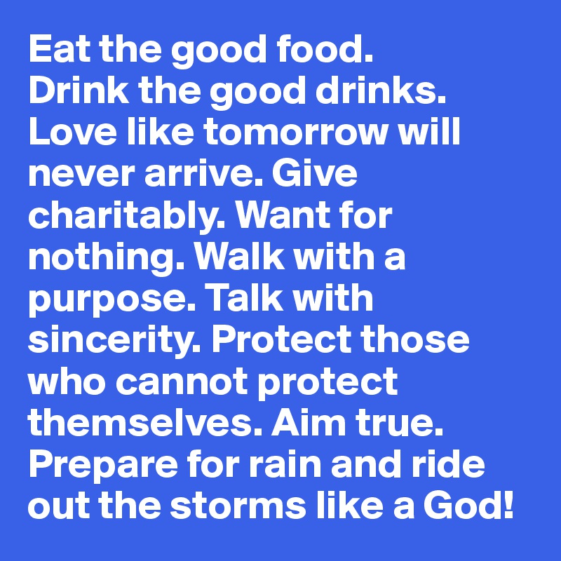 Eat the good food.
Drink the good drinks. Love like tomorrow will never arrive. Give charitably. Want for nothing. Walk with a purpose. Talk with sincerity. Protect those who cannot protect themselves. Aim true. Prepare for rain and ride out the storms like a God!