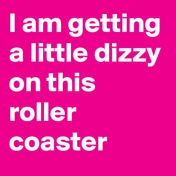 l am getting a little dizzy on this roller coaster