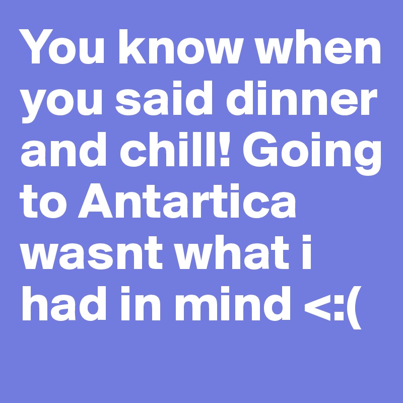 You know when you said dinner and chill! Going to Antartica wasnt what i had in mind <:(