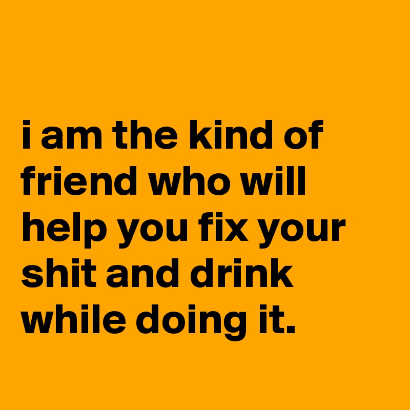 

i am the kind of friend who will help you fix your shit and drink while doing it.
