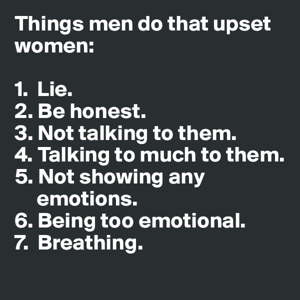 Things men do that upset women:

1.  Lie.
2. Be honest.
3. Not talking to them.
4. Talking to much to them.
5. Not showing any  
     emotions.
6. Being too emotional.
7.  Breathing.
