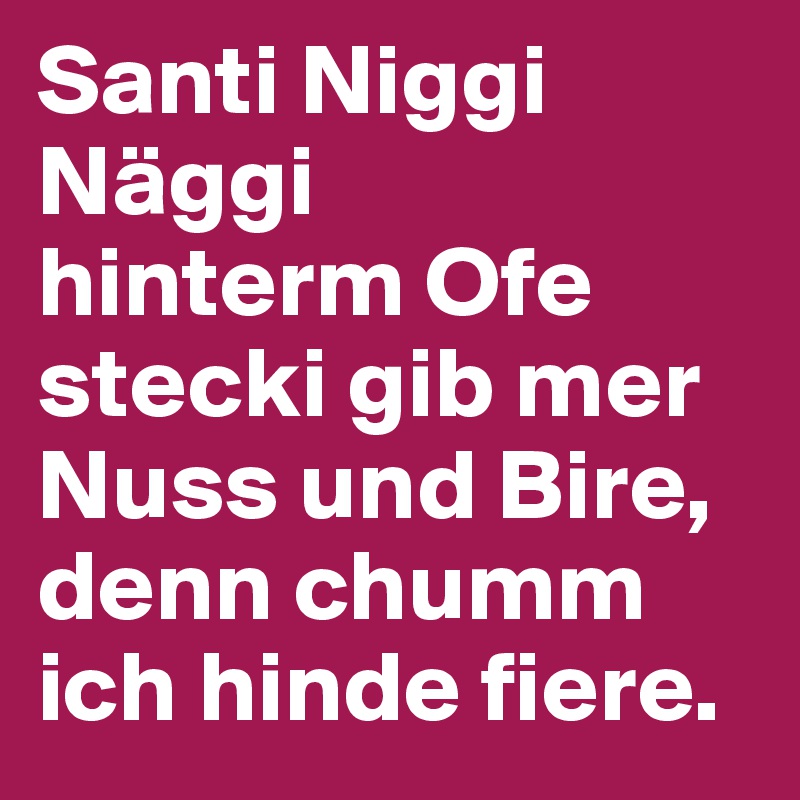 Santi Niggi Näggi
hinterm Ofe stecki gib mer Nuss und Bire, denn chumm ich hinde fiere.