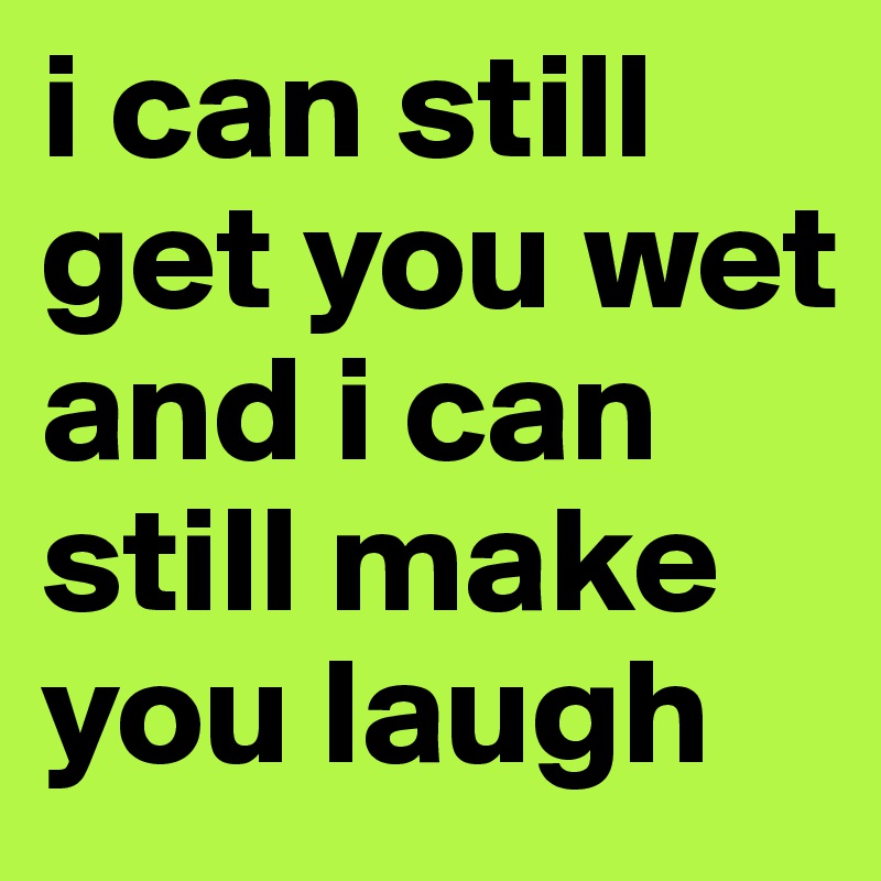 i can still get you wet and i can still make you laugh
