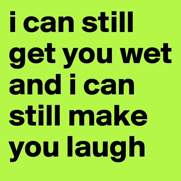 i can still get you wet and i can still make you laugh