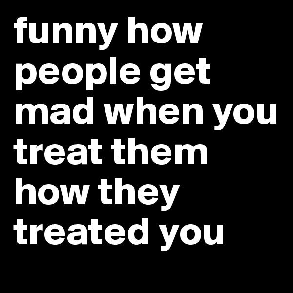 funny how people get mad when you treat them how they treated you