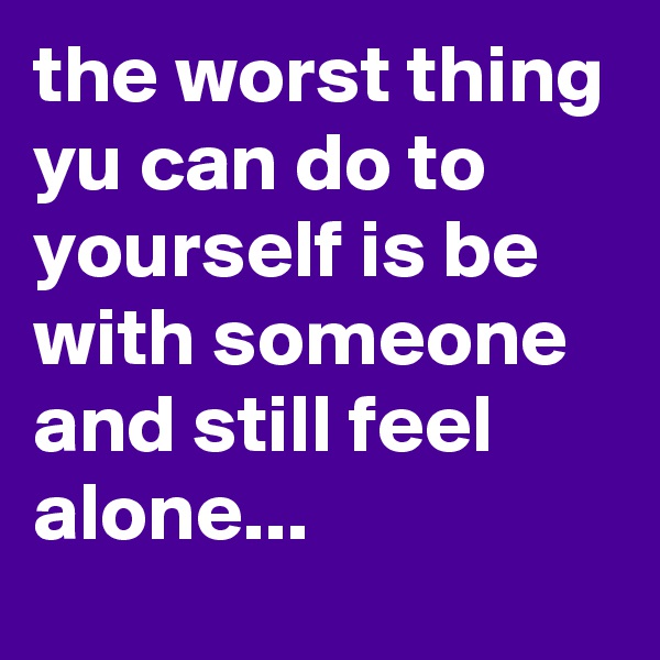 the worst thing yu can do to yourself is be with someone and still feel alone...