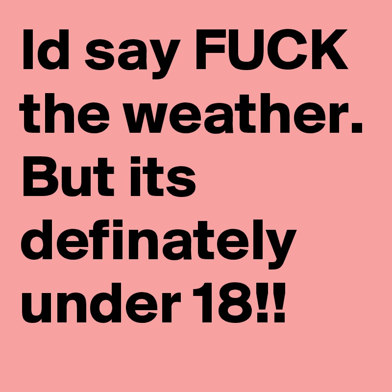 Id say FUCK the weather. But its definately under 18!!