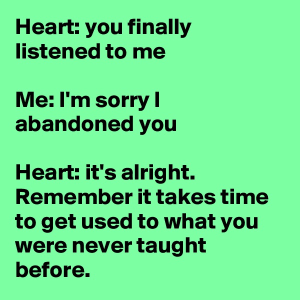 Heart: you finally listened to me

Me: I'm sorry I abandoned you

Heart: it's alright. Remember it takes time to get used to what you were never taught before.