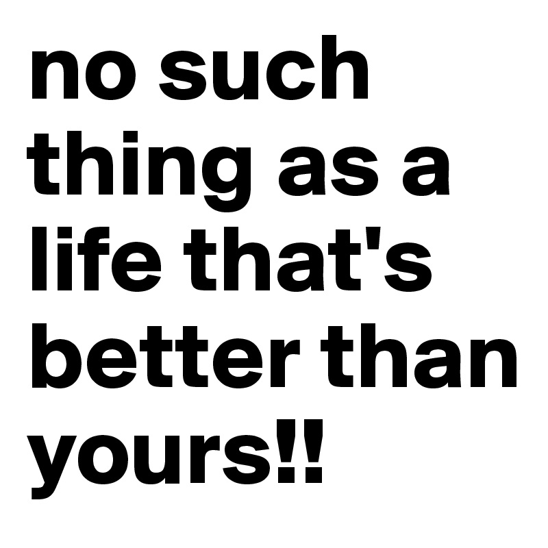 no such 
thing as a life that's better than yours!!