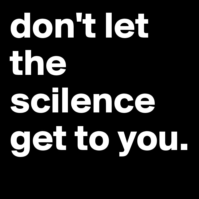 don't let the scilence get to you.