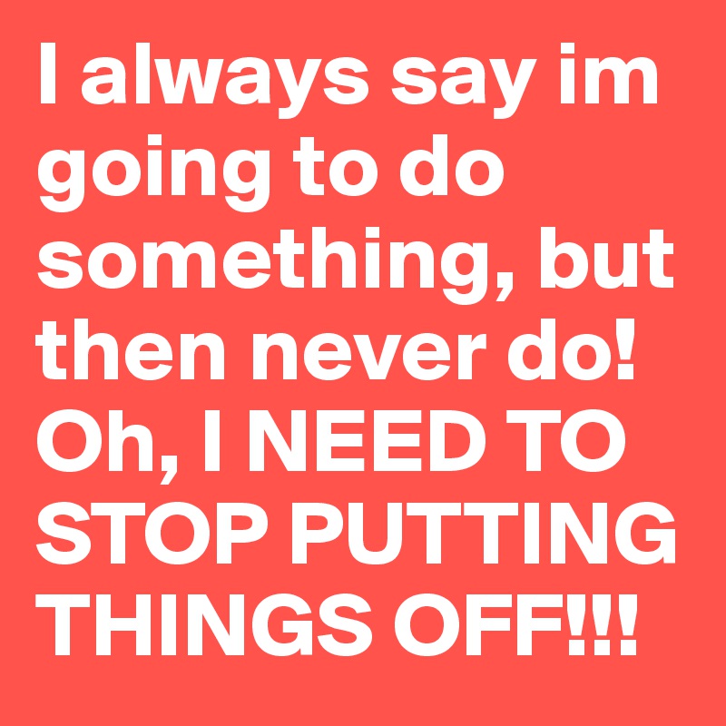 I always say im going to do something, but then never do! Oh, I NEED TO STOP PUTTING THINGS OFF!!!