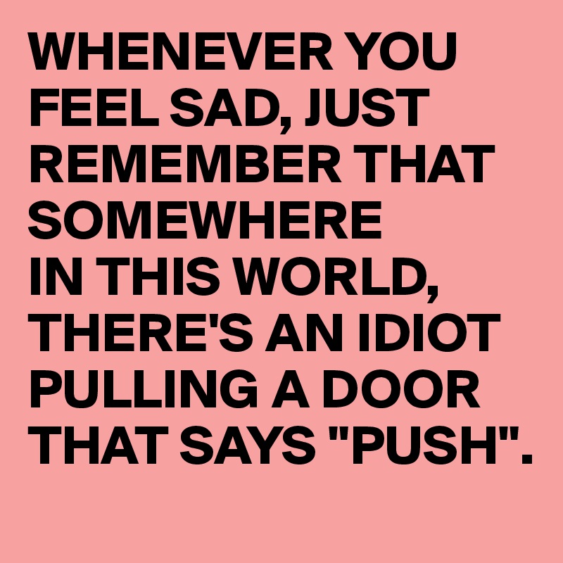 WHENEVER YOU FEEL SAD, JUST REMEMBER THAT SOMEWHERE 
IN THIS WORLD, THERE'S AN IDIOT PULLING A DOOR THAT SAYS "PUSH".