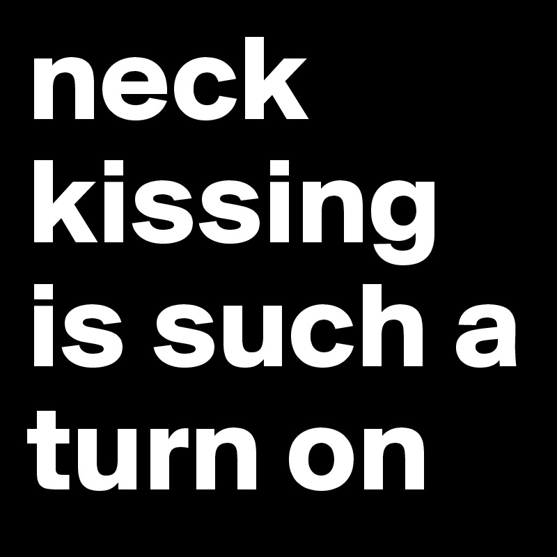 neck kissing is such a turn on