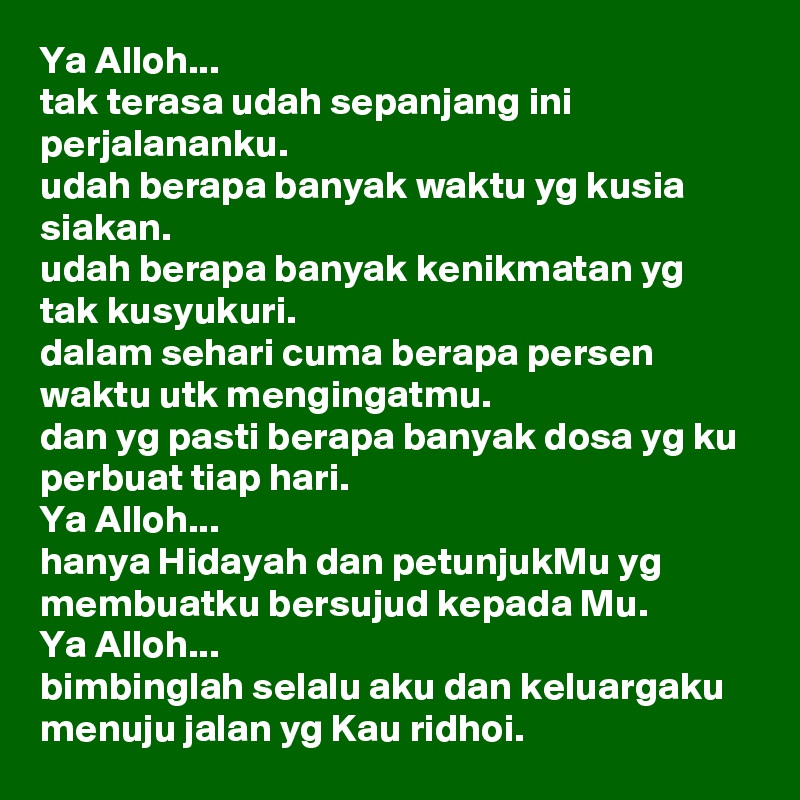 Ya Alloh...
tak terasa udah sepanjang ini perjalananku.
udah berapa banyak waktu yg kusia siakan.
udah berapa banyak kenikmatan yg tak kusyukuri.
dalam sehari cuma berapa persen waktu utk mengingatmu.
dan yg pasti berapa banyak dosa yg ku perbuat tiap hari.
Ya Alloh...
hanya Hidayah dan petunjukMu yg membuatku bersujud kepada Mu.
Ya Alloh...
bimbinglah selalu aku dan keluargaku menuju jalan yg Kau ridhoi. 