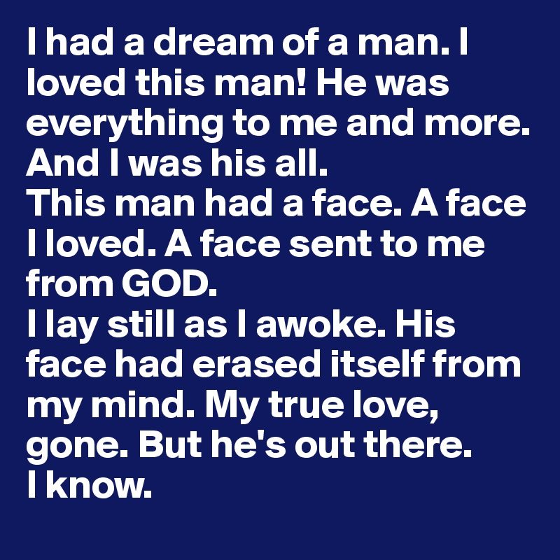 I had a dream of a man. I loved this man! He was everything to me and more.
And I was his all.
This man had a face. A face I loved. A face sent to me from GOD.
I lay still as I awoke. His face had erased itself from my mind. My true love, gone. But he's out there.
I know.