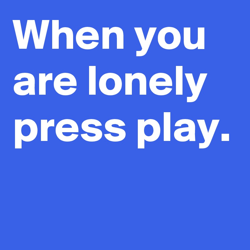 When you are lonely press play.
