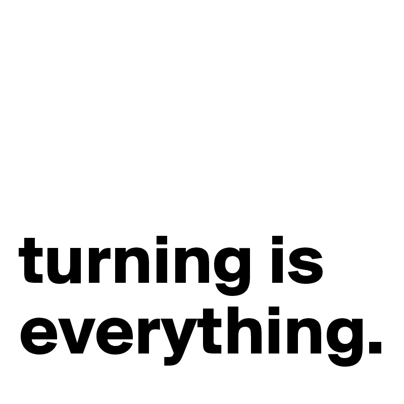 


turning is everything. 
