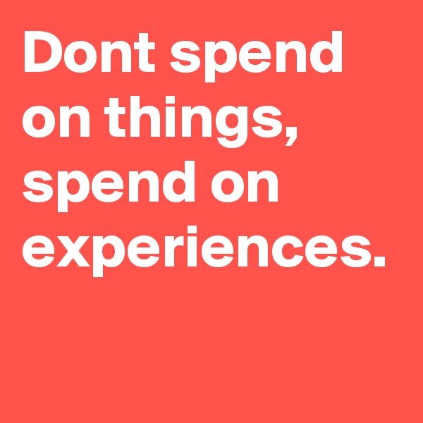 Dont spend on things, spend on experiences.
