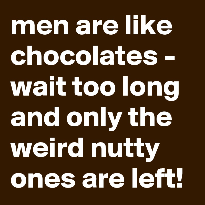men are like chocolates - wait too long and only the weird nutty ones are left!