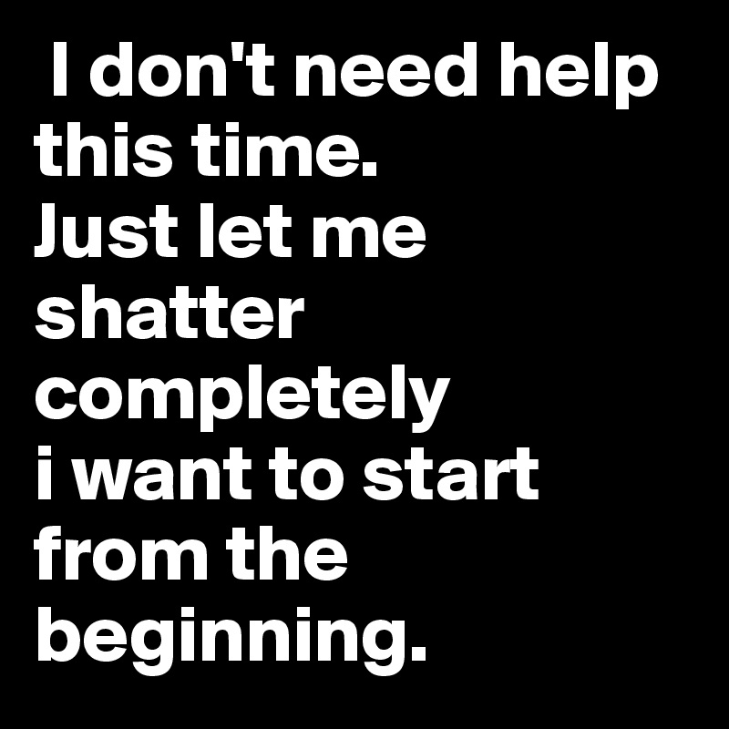  I don't need help this time. 
Just let me shatter completely
i want to start from the beginning. 