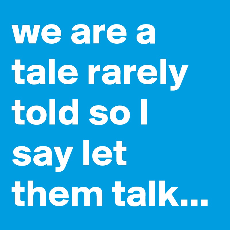 we are a tale rarely told so I say let them talk...