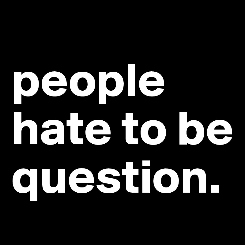                                            people      hate to be question.       