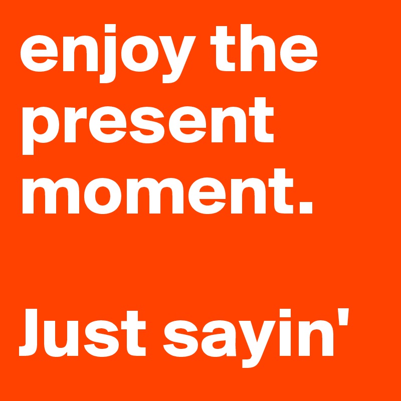 enjoy the present moment.

Just sayin'