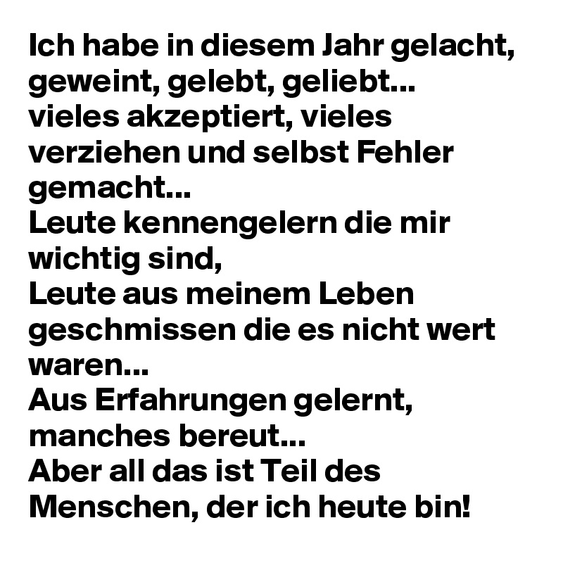 Ich habe in diesem Jahr gelacht, geweint, gelebt, geliebt...
vieles akzeptiert, vieles verziehen und selbst Fehler gemacht...
Leute kennengelern die mir wichtig sind, 
Leute aus meinem Leben geschmissen die es nicht wert waren...
Aus Erfahrungen gelernt, manches bereut...
Aber all das ist Teil des Menschen, der ich heute bin!