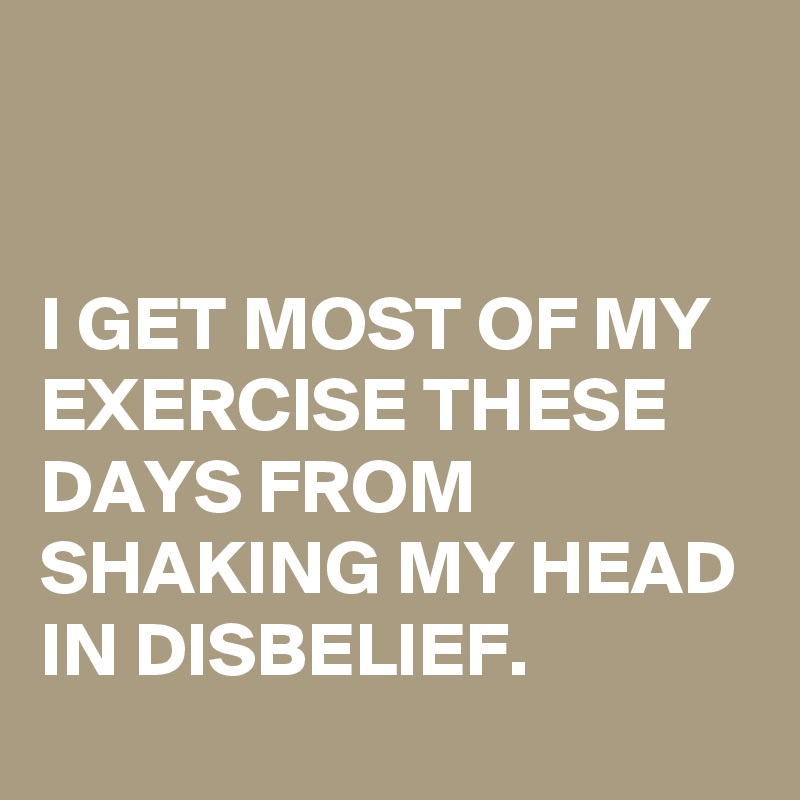


I GET MOST OF MY EXERCISE THESE DAYS FROM SHAKING MY HEAD IN DISBELIEF.