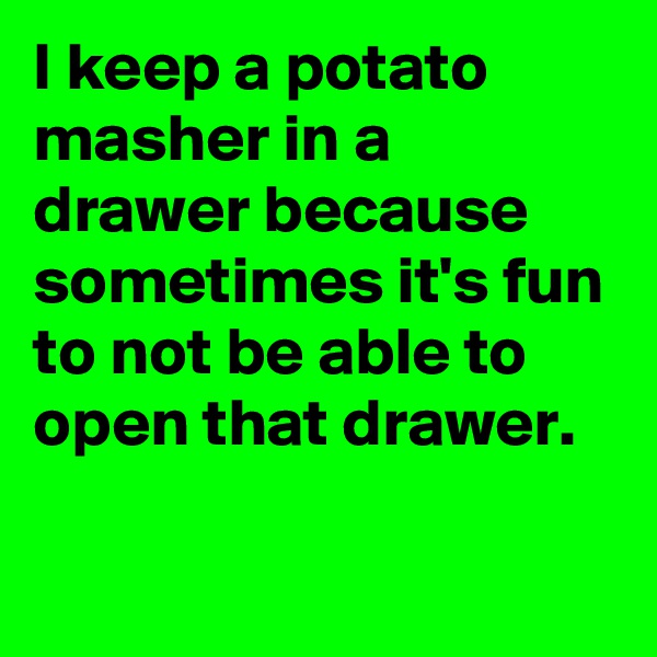 I keep a potato masher in a drawer because sometimes it's fun to not be able to open that drawer.

