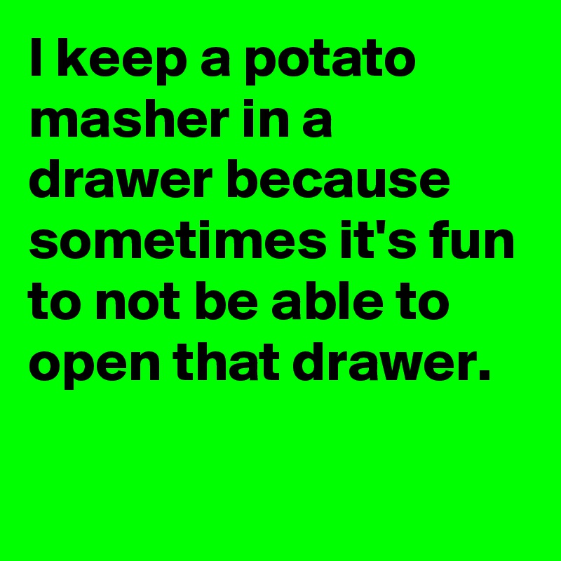 I keep a potato masher in a drawer because sometimes it's fun to not be able to open that drawer.

