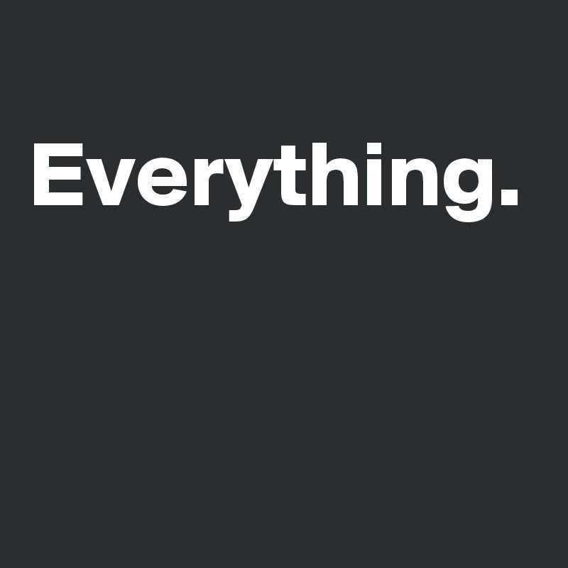  Everything.