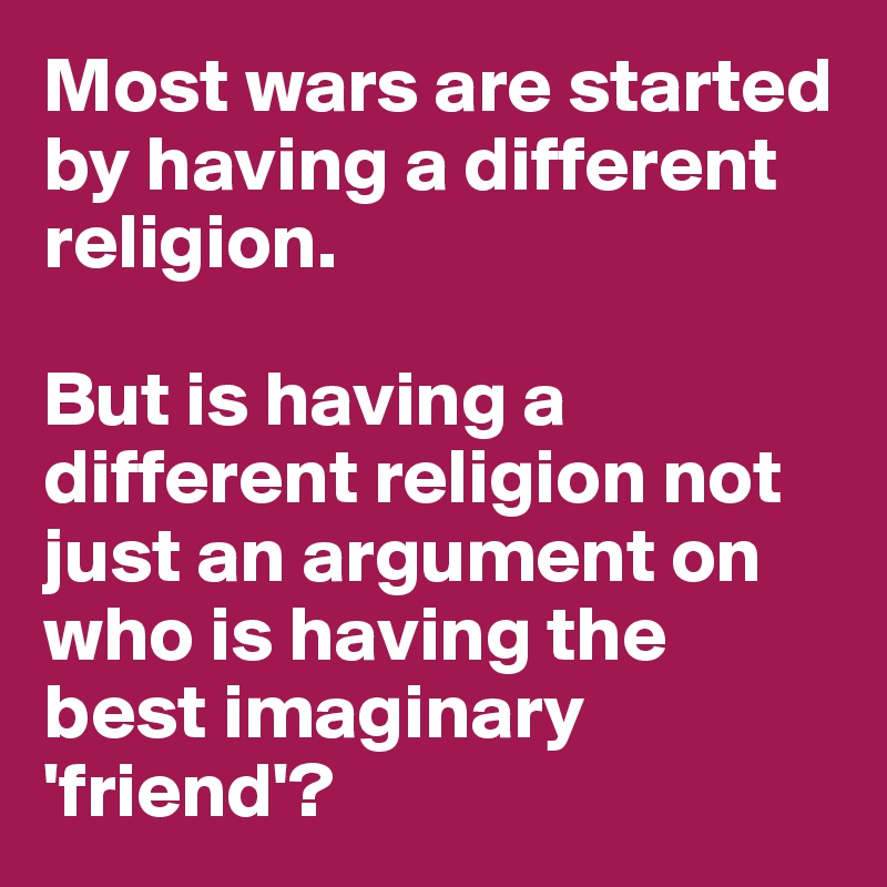 Most wars are started by having a different religion.

But is having a different religion not just an argument on who is having the best imaginary 'friend'?