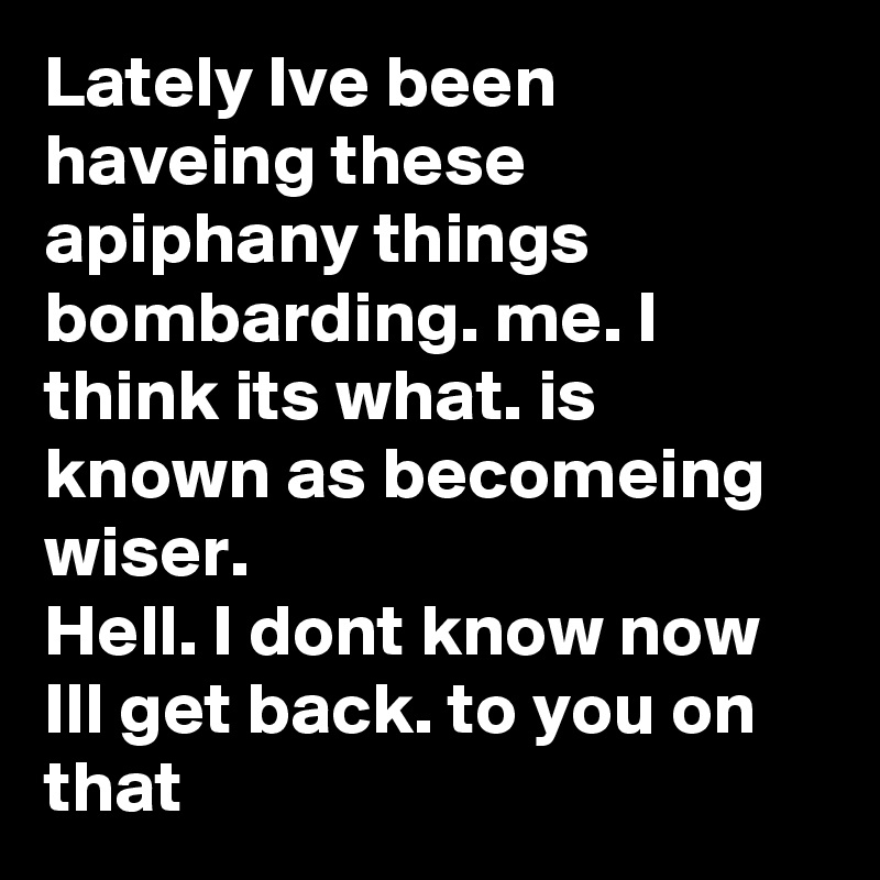 Lately Ive been haveing these apiphany things bombarding. me. I think its what. is known as becomeing wiser. 
Hell. I dont know now Ill get back. to you on that 